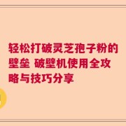 轻松打破灵芝孢子粉的壁垒 破壁机使用全攻略与技巧分享