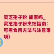 灵芝孢子粉 能煮吗_灵芝孢子粉烹饪指南：可煮食用方法与注意事项)