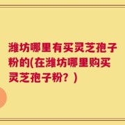 潍坊哪里有买灵芝孢子粉的(在潍坊哪里购买灵芝孢子粉？)