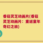 香菇灵芝动画片(香菇灵芝动画片：重返童年奇幻之旅)