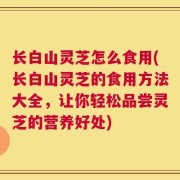 长白山灵芝怎么食用(长白山灵芝的食用方法大全，让你轻松品尝灵芝的营养好处)