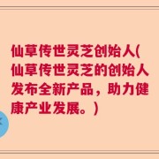 仙草传世灵芝创始人(仙草传世灵芝的创始人发布全新产品，助力健康产业发展。)