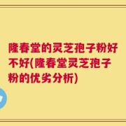 隆春堂的灵芝孢子粉好不好(隆春堂灵芝孢子粉的优劣分析)