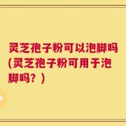 灵芝孢子粉可以泡脚吗(灵芝孢子粉可用于泡脚吗？)