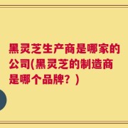 黑灵芝生产商是哪家的公司(黑灵芝的制造商是哪个品牌？)