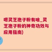 嗯灵芝孢子粉有啥_灵芝孢子粉的神奇功效与应用指南)