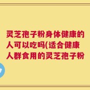 灵芝孢子粉身体健康的人可以吃吗(适合健康人群食用的灵芝孢子粉
