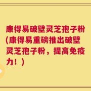 康得易破壁灵芝孢子粉(康得易重磅推出破壁灵芝孢子粉，提高免疫力！)