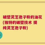 破壁灵芝孢子粉的油花(独特的破壁技术 提纯灵芝孢子粉)