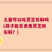 儿童可以吃灵芝石斛吗(孩子能否食用灵芝和石斛？)