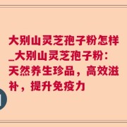 大别山灵芝孢子粉怎样_大别山灵芝孢子粉：天然养生珍品，高效滋补，提升免疫力