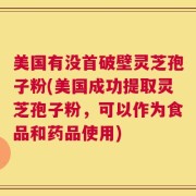 美国有没首破壁灵芝孢子粉(美国成功提取灵芝孢子粉，可以作为食品和药品使用)