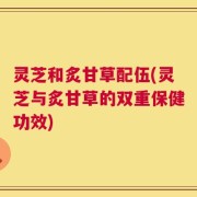 灵芝和炙甘草配伍(灵芝与炙甘草的双重保健功效)