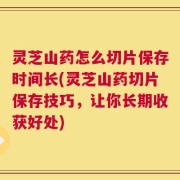 灵芝山药怎么切片保存时间长(灵芝山药切片保存技巧，让你长期收获好处)