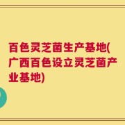 百色灵芝菌生产基地(广西百色设立灵芝菌产业基地)