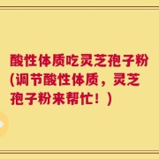 酸性体质吃灵芝孢子粉(调节酸性体质，灵芝孢子粉来帮忙！)