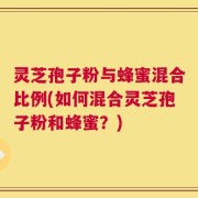 灵芝孢子粉与蜂蜜混合比例(如何混合灵芝孢子粉和蜂蜜？)