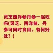 灵芝西洋参丹参一起吃吗(灵芝、西洋参、丹参可同时食用，有何好处？)