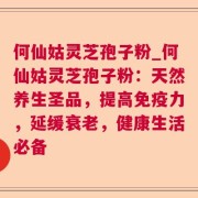 何仙姑灵芝孢子粉_何仙姑灵芝孢子粉:天然养生圣品,提高免疫力,延缓衰老,健康生活必备