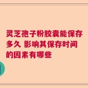 灵芝孢子粉胶囊能保存多久 影响其保存时间的因素有哪些