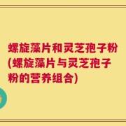 螺旋藻片和灵芝孢子粉(螺旋藻片与灵芝孢子粉的营养组合)
