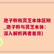 孢子粉和灵芝本体区别_孢子粉与灵芝本体：深入解析两者差异)