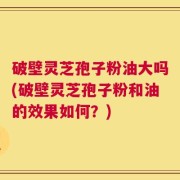 破壁灵芝孢子粉油大吗(破壁灵芝孢子粉和油的效果如何？)