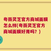 粤薇灵芝官方商城面膜怎么样(粤薇灵芝官方商城面膜好用吗？)