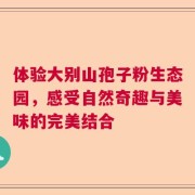 体验大别山孢子粉生态园，感受自然奇趣与美味的完美结合