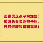 长春灵芝孢子粉加盟(加盟长春灵芝孢子粉，开启健康致富新篇章)