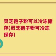 灵芝孢子粉可以冷冻储存(灵芝孢子粉可冷冻保存)