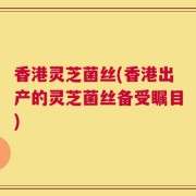 香港灵芝菌丝(香港出产的灵芝菌丝备受瞩目)