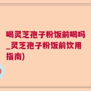 喝灵芝孢子粉饭前喝吗_灵芝孢子粉饭前饮用指南)