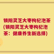 锁阳灵芝大枣枸杞泡茶(锁阳灵芝大枣枸杞泡茶：健康养生新选择)