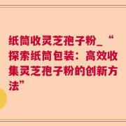 纸筒收灵芝孢子粉_“探索纸筒包装：高效收集灵芝孢子粉的创新方法”