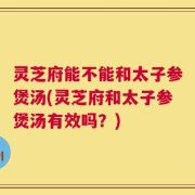 灵芝府能不能和太子参煲汤(灵芝府和太子参煲汤有效吗？)
