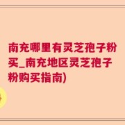 南充哪里有灵芝孢子粉买_南充地区灵芝孢子粉购买指南)