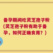 备孕期间吃灵芝孢子粉(灵芝孢子粉有助于备孕，如何正确食用？)