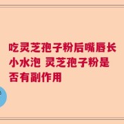 吃灵芝孢子粉后嘴唇长小水泡 灵芝孢子粉是否有副作用