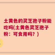 土黄色的灵芝孢子粉能吃吗(土黄色灵芝孢子粉：可食用吗？)