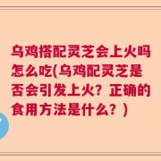 乌鸡搭配灵芝会上火吗怎么吃(乌鸡配灵芝是否会引发上火？正确的食用方法是什么？)