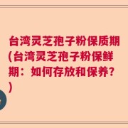 台湾灵芝孢子粉保质期(台湾灵芝孢子粉保鲜期：如何存放和保养？)