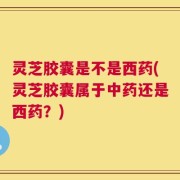 灵芝胶囊是不是西药(灵芝胶囊属于中药还是西药？)