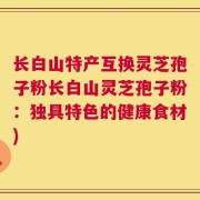 长白山特产互换灵芝孢子粉长白山灵芝孢子粉：独具特色的健康食材)