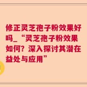 修正灵芝孢子粉效果好吗_“灵芝孢子粉效果如何?深入探讨其潜在益处与应用”