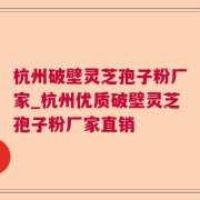 杭州破壁灵芝孢子粉厂家_杭州优质破壁灵芝孢子粉厂家直销