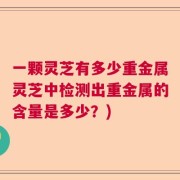 一颗灵芝有多少重金属灵芝中检测出重金属的含量是多少？)