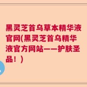 黑灵芝首乌草本精华液官网(黑灵芝首乌精华液官方网站——护肤圣品！)