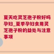 夏天吃灵芝孢子粉好吗孕妇_夏季孕妇食用灵芝孢子粉的益处与注意事项