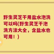 野生灵芝干用盐水泡洗可以吗(野生灵芝干泡洗方法大全，含盐水也可用！)